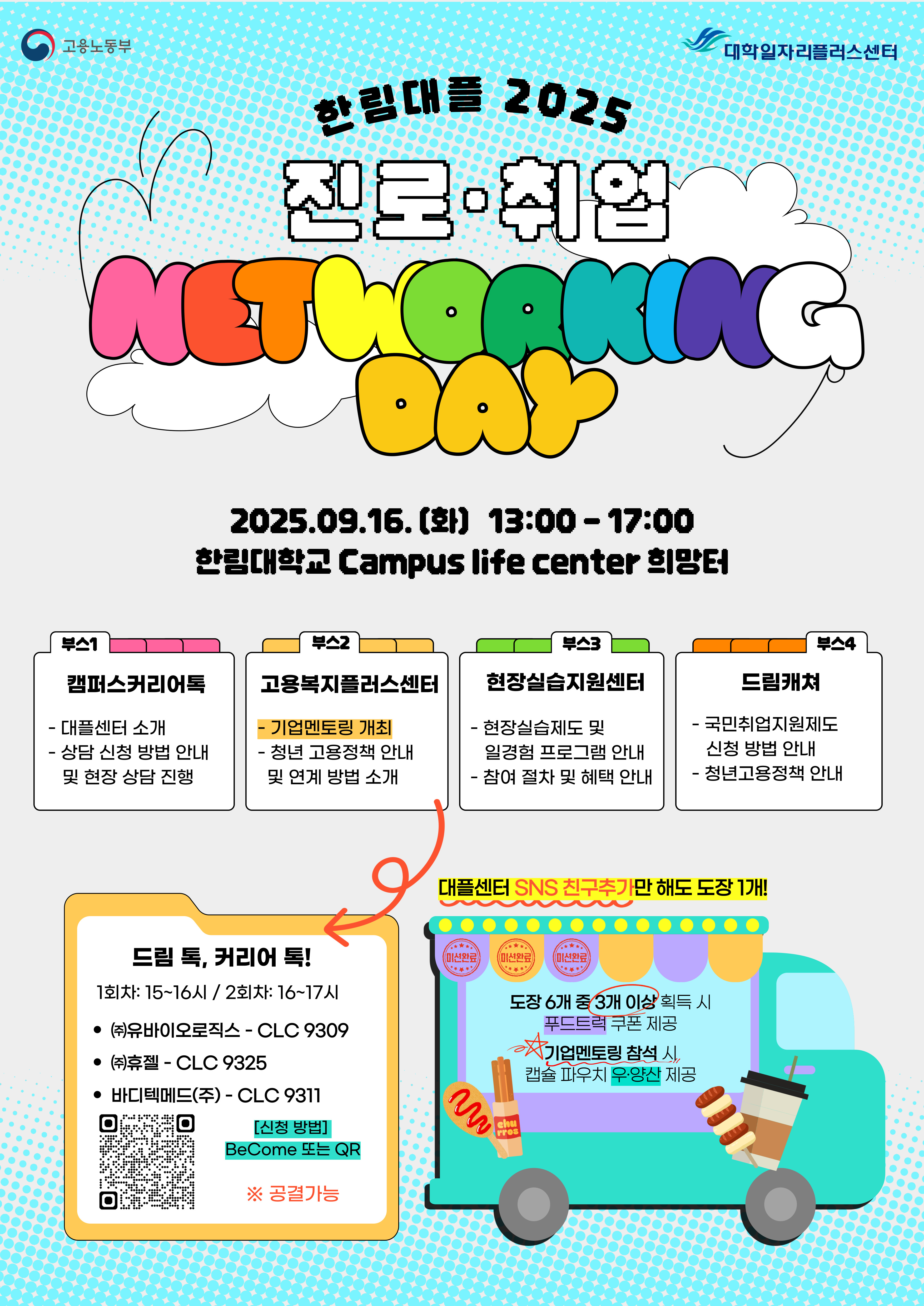   **고용노동부** **대학일자리플러스센터** **한림대 2025** **진로·취업** **NETWORKING DAY**  **2025.09.16.(화) 13:00-17:00** **한림대학교 Campus life center 희망터**    **부스1** **캠퍼스커리어톡** - 대플센터 소개 - 상담 신청 방법 안내 및 현장 상담 진행  **부스2** **고용복지플러스센터** - **기업멘토링 개설** - 청년 고용정책 안내 및 연계 방법 소개  **부스3** **현장실습지원센터** - 현장실습제도 및 일정별 프로그램 안내 - 참여 절차 및 혜택 안내  **부스4** **드림캐처** - 국민취업지원제도 신청 방법 안내 - 청년고용정책 안내    **드림 톡, 커리어 톡!** 1회차: 15~16시 / 2회차: 16~17시 - ㈜유바이오로직스 - CLC 9309 - ㈜휴젤 - CLC 9325 - 바디텍메드㈜ - CLC 9311  **신청 방법** BeCome 또는 QR **※ 공강 가능**    **대플센터 SNS 친구추가만 해도 도장 1개!** 도장 6개 중 3개 이상* 취득 시 푸드트럭 쿠폰 제공 **기업멘토링 참석 시,** **캔음료, 팝콘 무제한 제공**  https://docs.google.com/forms/d/1ihZ9sCLoAE4C0IcRXJLlDozG7vGVBRavDT_LyE4tcEE/edit