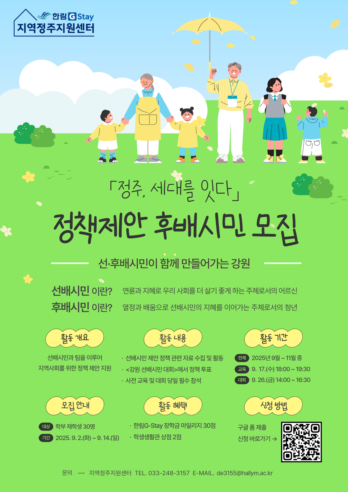 한림G-Stay 지역정주지원센터 [정주, 세대를 잇다: 정책제안 후배시민 모집] - 선후배시민이 함께 만들어가는 강원- 선배시민이란? 연륜과 지혜로 우리 사회를 더 살기 좋게 하는 주체로서의 어르신 / 후배시민이란? 열정과 배움으로 선배시민의 지혜를 이어가는 주체로서의 청년  - 활동개요: 선배시민과 팀을 이루어 지역사회를 위한 정책 제안 지원 - 활동내용: 선배시민 제안 정책 관련 자료 수집 및 활동, 강원 선배시민 대회에서 정책 투표, 사전 교육 및 대회 당일 필수 참석 - 활동기간: 2025년 9~11월 중 - 모집안내: 학부 재학생 30명, 기간: 2025. 9. 2.(화)~9. 14.(일) -활동혜택: G-Stay장학금 마일리지 30점, 학생생활관 상점 2점 - 신청방법: 구글폼 제출(QR코드 첨부) - 문의: 지역정주지원센터(033-248-3157, de3155@hallym.ac.kr)