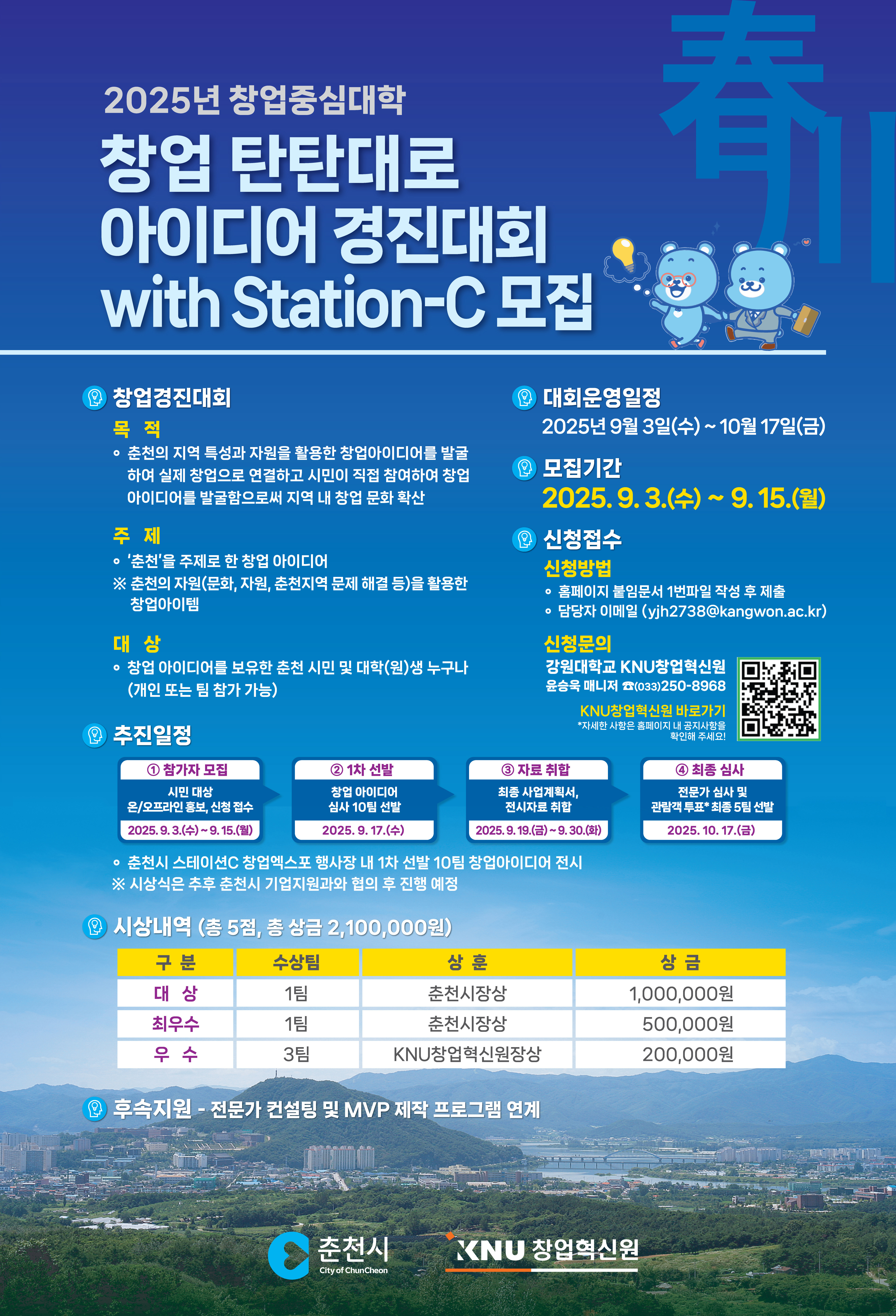   **2025년 창업중심대학** **창업 탄탄대로** **아이디어 경진대회** **with Station-C 모집**    **창업경진대회** **목적** 춘천의 지역특성과 자원을 활용한 창업아이디어를 발굴 하여 실제 창업으로 연결하고 시민이 직접 참여하여 창업 아이디어를 발굴함으로써 지역 내 창업 문화 확산  **주제** '춘천'을 주제로 한 창업 아이디어 ※ 춘천의 자원(문화, 자원, 춘천지역 문제 해결 등)을 활용한 창업아이템  **대상** 창업 아이디어를 보유한 춘천 시민 및 대학(원)생 누구나 (개인 또는 팀 참가 가능)    **대회 운영일정** **2025년 9월 3일(수) ~ 10월 17일(금)**  **모집기간** 2025. 9. 3.(수) ~ 9. 15.(월)  **신청접수** **신청방법** 홈페이지 붙임문서 1번파일 작성 후 제출 담당자 이메일 (yjh2738@kangwon.ac.kr)  **신청문의** 강원대학교 KNU창업혁신원 윤승욱 매니저 (033-250-8908) KNU창업혁신원 바로가기 \*자세한 사항은 홈페이지 내 공지사항을 참고해주세요.    **추진일정** **① 참가자 모집** 온/오프라인 홍보, 신청접수 2025. 9. 3.(수) ~ 9. 15.(월)  **② 1차 선발** 창업 아이디어 심사 10팀 선발 2025. 9. 17.(수)  **③ 중간 발표** 최종 사업계획서 컨설팅 위원 2025. 9. 19.(금) ~ 9. 30.(금)  **④ 최종 심사** 전문가 심사 및 관람객 투표 5팀 선발 2025. 10. 17.(금)  - 춘천시 스테이션C 창업엑스포 행사장 내 1차 선발 10팀 창업 아이디어 전시 - 시상식은 추후 춘천시 기업지원과와 협의 후 진행 예정    **시상내역 (총 5팀, 총 상금 2,100,000원)** | 구분 | 수상팀 | 상훈 | 상금 | | 대상 | 1팀 | 춘천시장상 | 1,000,000원 | | 최우수 | 1팀 | 춘천시장상 | 500,000원 | | 우수 | 3팀 | KNU창업혁신원장상 | 200,000원 |  **후속지원** - 전문가 컨설팅 및 MVP 제작 프로그램 연계    **춘천시** **KNU 창업혁신원**  https://m.site.naver.com/1PRiC