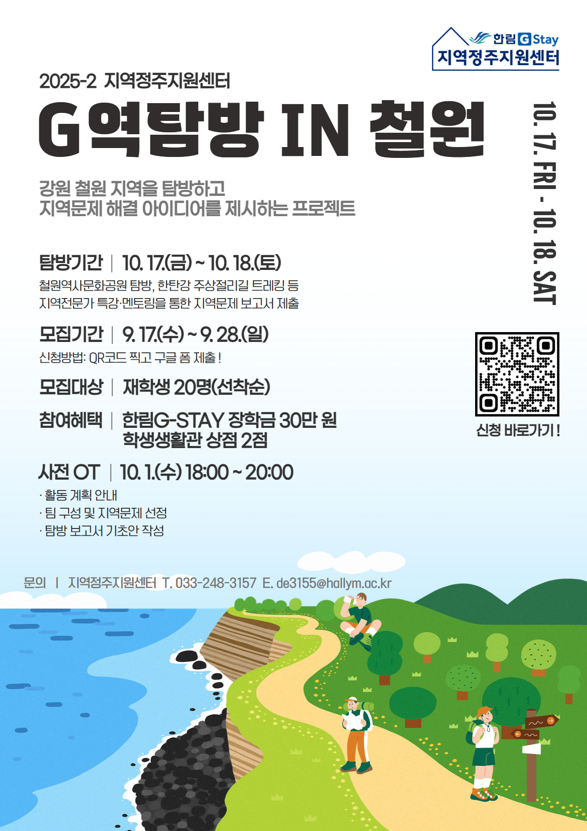 2025-2 지역정주지원센터 G역탐방 in 철원: 강원 철원 지역을 탐방하고 지역문제 해결 아이디어를 제시하는 프로젝트  1) 탐방기간: 10. 17.(금)~18.(토) [철원역사문화공원 탐방, 한탄강 주상절리길 트레킹 등, 지역전문가 특강 및 멘토링을 통한 지역문제 보고서 제출]  2) 모집기간: 9. 17.(수)~9. 28.(일) [신청방법: QR코드 찍고 구글 폼 제출!]  3) 모집대상: 재학생 20명(선착순)  4) 참여혜택: 한림G-Stay 장학금 30만 원, 학생생활관 상점 2점  5) 사전 OT: 10. 1.(수) 18~20시 [활동 계획 안내, 팀 구성 및 지역문제 선정, 탐방 보고서 기초안 작성]  6) 문의: 지역정주지원센터 033-248-3157, de3155@hallym.ac.kr