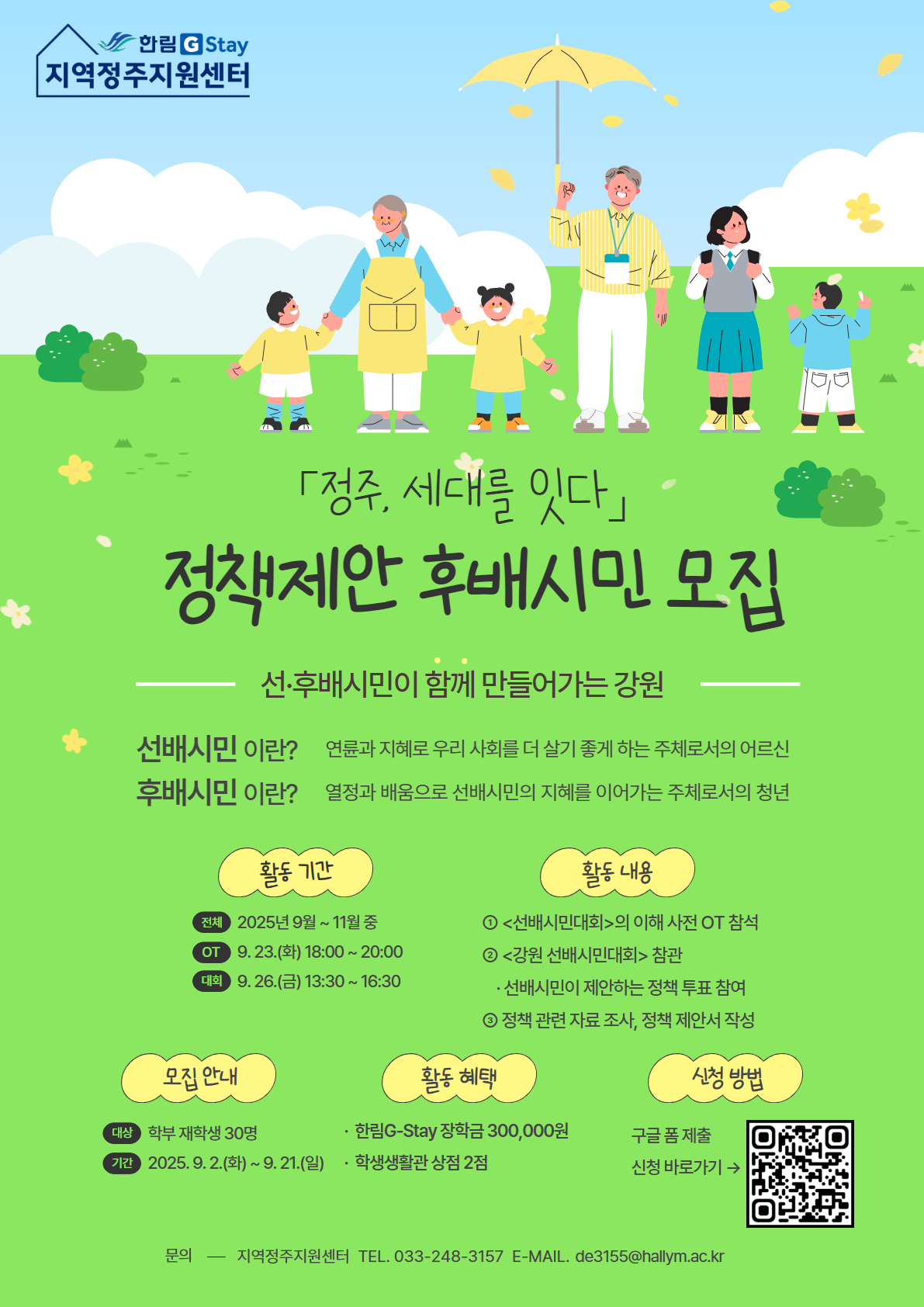   **「정주, 세대를 잇다」** **정책제안 후배시민 모집** **선·후배시민이 함께 만들어가는 강원**  **후배시민이란?** 연륜과 지혜로 우리 사회를 더 살기 좋게 하는 주체로서의 어르신  **후배시민이란?** 열정과 배움으로 선배시민의 지혜를 이어가는 주체로서의 청년    **활동 개요** 선배시민과 팀을 이루어 지역사회를 위한 정책 제안 지원  **활동 내용** - 선배시민 제안 정책 관련 자료 수집 및 활동 - <강원 선배시민 대회>에서 정책 투표 - 사전 교육 및 대회 당일 필수 참석  **활동 기간** **전체** 2025년 9월 ~ 11월 중 **공모** 9. 17.(수) 18:00 ~ 19:30 **대회** 9. 26.(금) 14:00 ~ 16:30    **모집 안내** **대상** 학부 재학생 30명 **기간** 2025. 9. 2.(화) ~ 9. 14.(일)  **활동 혜택** - 한림G-Stay 장학금 마일리지 30점 - 학생생활관 상점 2점  **신청 방법** 구글 폼 제출 신청 바로가기 → (QR코드 이미지) https://m.site.naver.com/1PkYe    **문의** 지역정주지원센터 TEL. 033-248-3157 E-MAIL. de3155@hallym.ac.kr