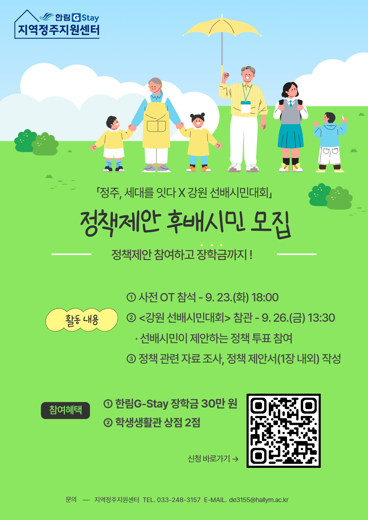한림G-Stay 지역정주지원센터 [정주, 세대를 잇다: 정책제안 후배시민 모집] - 선후배시민이 함께 만들어가는 강원- 선배시민이란? 연륜과 지혜로 우리 사회를 더 살기 좋게 하는 주체로서의 어르신 / 후배시민이란? 열정과 배움으로 선배시민의 지혜를 이어가는 주체로서의 청년  - 활동개요: 선배시민과 팀을 이루어 지역사회를 위한 정책 제안 지원 - 활동내용: 선배시민 제안 정책 관련 자료 수집 및 활동, 강원 선배시민 대회에서 정책 투표, 사전 교육 및 대회 당일 필수 참석 - 활동기간: 2025년 9~11월 중 - 모집안내: 학부 재학생 30명, 기간: 2025. 9. 2.(화)~9. 14.(일) -활동혜택: G-Stay장학금 마일리지 30점, 학생생활관 상점 2점 - 신청방법: 구글폼 제출(QR코드 첨부) - 문의: 지역정주지원센터(033-248-3157, de3155@hallym.ac.kr)