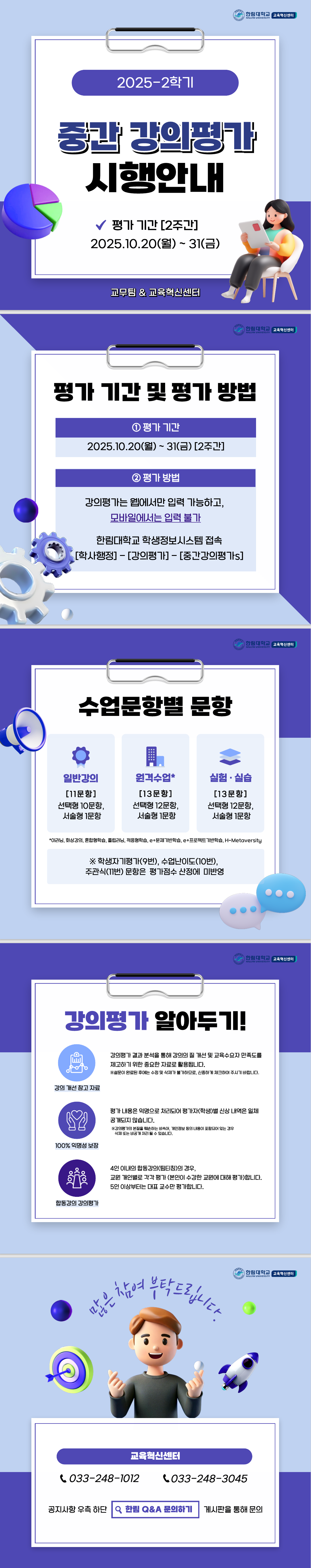 한림대학교 교육혁신센터 2025-2학기 중간 강의평가 시행안내 평가 기간 [2주간] 2025.10.20(월)~31(금) 교무팀 & 교육혁신센터  한림대학교 교육혁신센터 평가 기간 및 평가 방법 1 평가 기간 2025.10.20(월) ~ 31(금) [2주간] 2 평가 방법 강의평가는 웹에서만 입력 가능하고, 모바일에서는 입력 불가 한림대학교 학생정보시스템 접속 [학사행정]-[강의평가]-[중간강의평가s]  한림대학교 교육혁신센터 수업문항별 문항 일반강의 [11문항] 선택형 10문항, 서술형 1문항 원격수업 [13문항] 선택형 12문항, 서술형 1문항 실험·실습 [13문항] 선택형 12문항, 서술형 1문항  *이러닝, 화상강의, 혼합형학습, 플립러닝, 적응형학습, e+프로젝트기반학습, H-Metaversity  ※ 학생자기평가 (9번), 수업난이도 (10번), 주관식 (11번) 문항은 평가점수 산정에 미반영  한림대학교 교육혁신센터 강의평가 알아두기! 강의 개선 참고 자료 강의평가 결과 분석을 통해 강의의 질 개선 및 교육수요자 만족도를 제고하기 위한 중요한 자료로 활용됩니다. ※설문이 완료된 후에는 수정 및 삭제가 불가하므로, 신중하게 체크하여 주시기 바랍니다.  100% 익명서 보장 평가 내용은 익명으로 처리되어 평가자(학생)별 신상 내역은 일체 공개되지 않습니다. ※강의평가의 본질을 훼손하는 비속어, 개인정보 등의 내용이 포함되어 있는 경우 삭제 또는 비공개 처리 될 수 있습니다.  합동강의 강의평가 4인 이내의 합동강의(팀터칭)의 경우, 교원 개인별로 각각 평가 (본인이 수강한 교원에 대해 평가)합니다. 5인 이상부터는 대표 교수만 평가합니다.  한림대학교 교육혁신센터 많은 참여 부탁드립니다.  교육혁신센터 033-248-1012 033-248-3045  공지사항 우측 하단 한림 Q&A 문의하기 게시판을 통해 문의