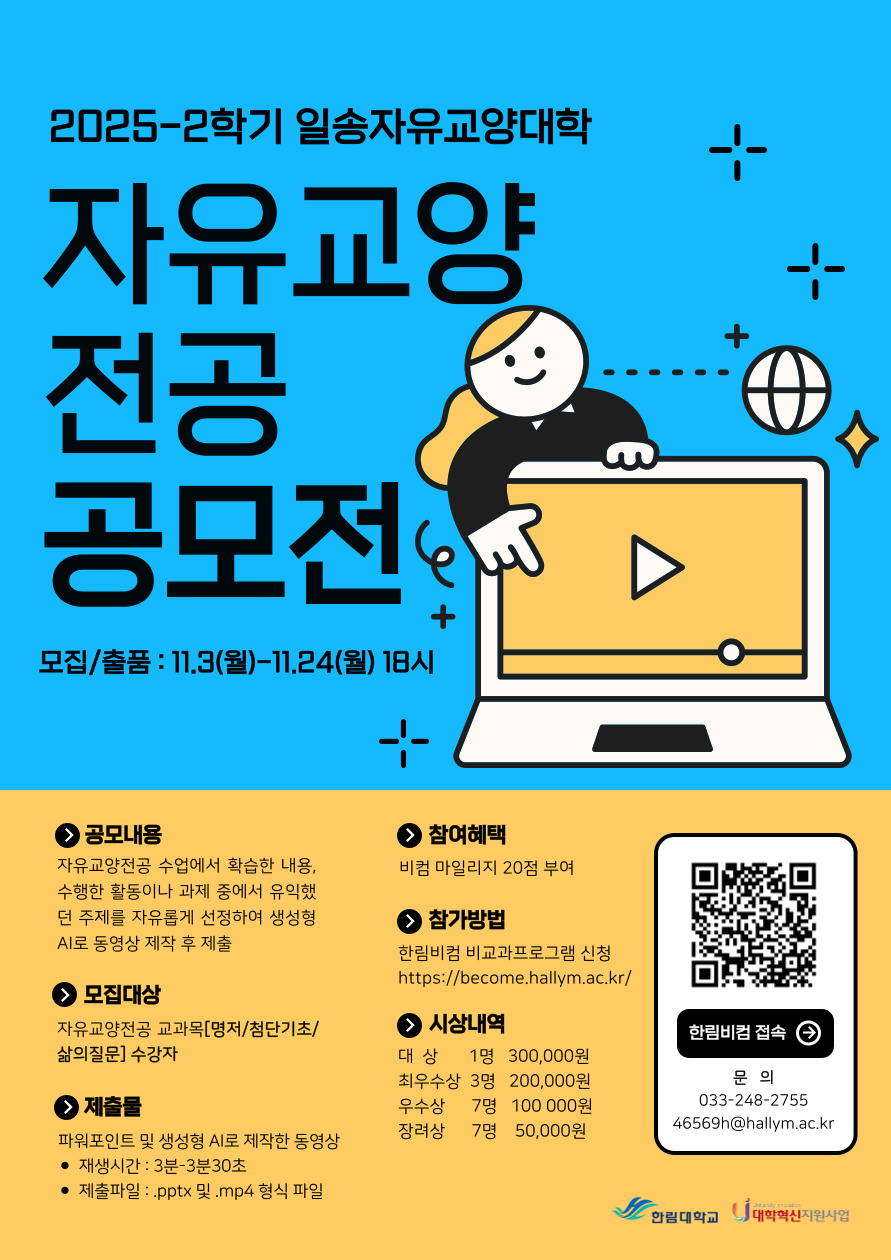 2025-2학기 일송자유교양대학 자유교양 전공 공모전 모집/출품 : 11.3(월)-11.24(월) 18시  공모내용 자유교양전공 수업에서 학습한 내용, 수행한 활동이나 과제 중에서 유익했던 주제를 자유롭게 선정하여 생성형 AI로 동영상 제작 후 제출  모집대상 자유교양전공 교과목[명저/첨단기초/삶의 질문] 수강자  제출물 파워포인트 및 생성형 AI로 제작한 동영상 재생시간 : 3분~3분 30초 제출파일 : .pptx 및 .mp4 형식 파일  참여혜택 비컴 마일리지 20점 부여  참가방법 한림비컴 비교과 프로그램 신청 https://become.hallym.ac.kr/  시상내역 대상 1명 300,000원 최우수상 3명 200,000원 우수상 7명 100,000원 장려상 7명 50,000원  한컴비컴 접속 QR 코드 : https://become.hallym.ac.kr/login.jsp?prevurl=  문의 033-248-2755 46569h@hallym.ac.kr  한림대학교 대학혁신지원사업