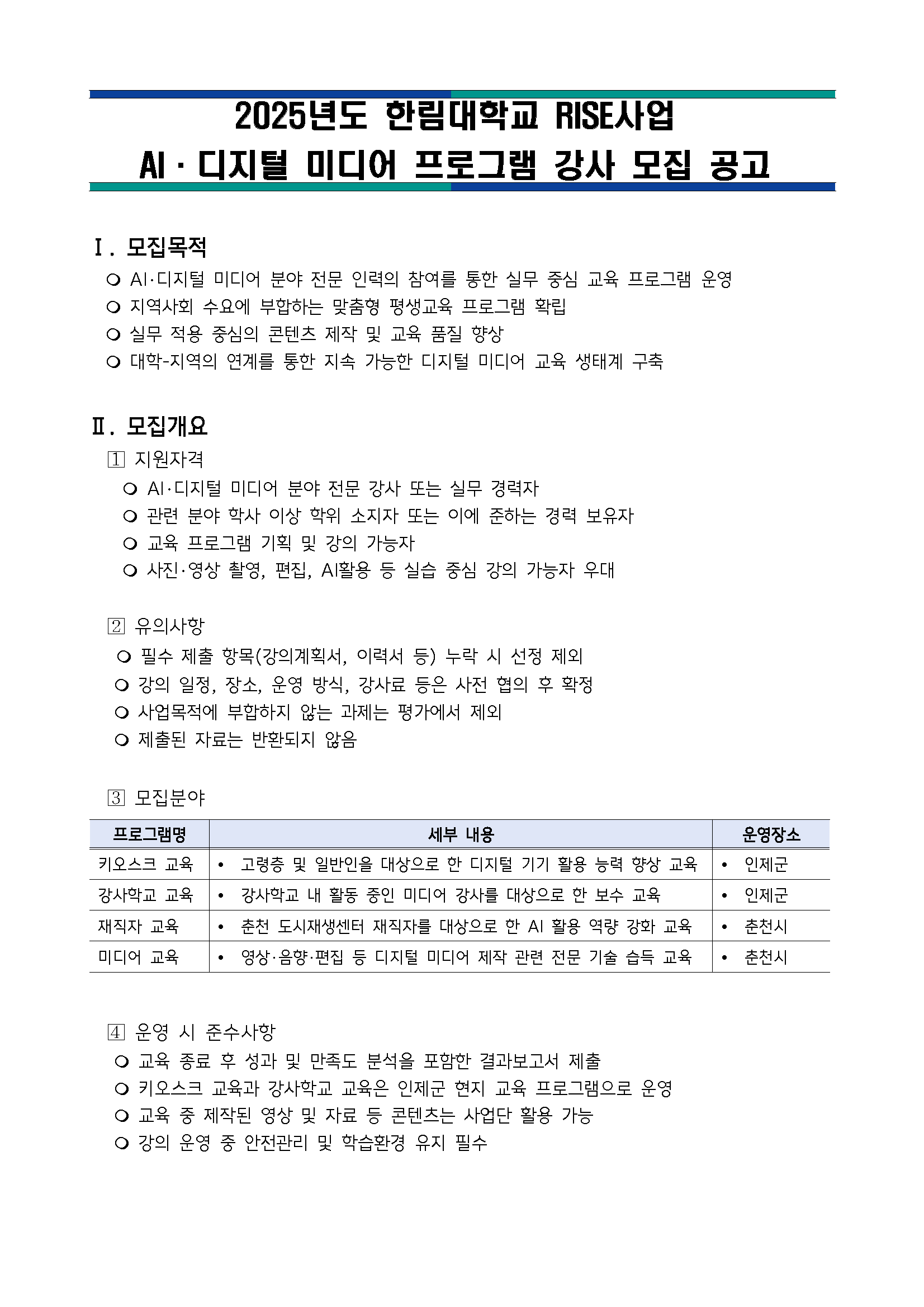 2025학년도 한림대학교 RISE사업 AI·디지털 미디어 프로그램 강사 모집 공고  I. 모집목적 · AI·디지털 미디어 분야 전문 인력의 참여를 통한 실무 중심 교육 프로그램 운영 · 지역사회 수요에 부합하는 맞춤형 평생교육 프로그램 확립 · 실무 적용 중심의 콘텐츠 제작 및 교육 품질 향상 · 대학-지역의 연계를 통한 지속 가능한 디지털 미디어 교육 생태꼐 구축  II. 모집개요 1 지원자격 · AI·디지털 미디어 분야 전문 강사 또는 실무 경력자 · 관련 분야 학사 이상 학위 소지자 또는 이에 준하는 경력 보유자 · 교육 프로그램 기획 및 강의 가능자 · 사진·영상 촬영, 편집, AI활용 등 실습 중심 강의 가능자 우대  2 유의사항 · 필수 제출 항목(강의계획서, 이력서 등) 누락 시 선정 제외 · 강의 일정, 장소, 운영 방식, 강사료 등은 사접 협의 후 확정 · 사업목적에 부합하지 않는 과제는 평강서 제외 · 제출된 자료는 반환되지 않음  3 모집분야 프로그램명, 세부 내용, 운영장소 키오스크 교육, · 고령층 및 일반인을 대상으로 한 디지털 기기 활용 능력 향상 교육, · 인제군 강사학교 교육, · 강사학교 내 활동 중인 미디어 강사를 대상으로 한 보수 교육, · 인제군 재직자 교육, · 춘천 도시재생센터 재직자를 대상으로 한 AI 활용 역량 강화 교육, · 춘천시 미디어 교육, · 영상·음향·편집 등 디지털 미디어 제작 관련 전문 기술 습득 교육, · 춘천시  4 운영 시 준수사항 · 교육 종료 후 성과 및 만족도 분석을 포함한 결과보고서 제출 · 키오스크 교육과 강사학교 교육은 인제군 현지 교육 프로그램 운영 · 교육 중 제작된 영상 및 자료 등 콘텐츠는 사업단 활용 가능 · 강의 운영 중 안전관리 및 학습환경 유지 필수