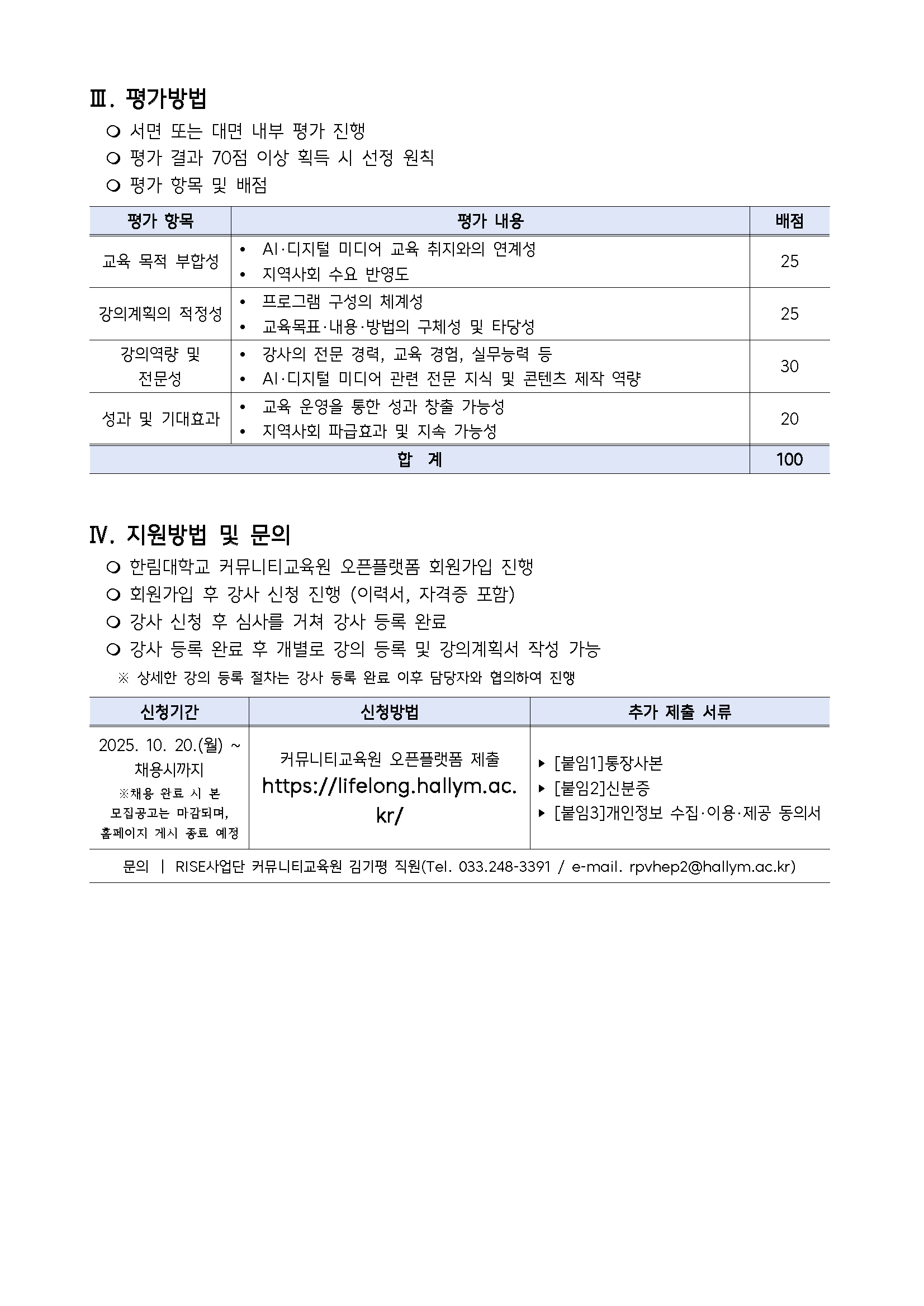 III. 평가방법 · 서면 또는 대면 내부 평가 진행 · 평가 결과 70점 이상 획득 시 선정 원칙 · 평가 항목 및 배점 평가항목, 평가내용, 배점 교육 목적 부합성, · AI·디지털 미디어 교육 취지와의 연계성 · 지역사회 수요 반영도 , 25 강의계획의 적정성, · 프로그램 구성의 체계성 · 교육목표·내용·방법의 구체성 및 타당성, 25 강의역량 및 전문성, · 강사의 전문 경력, 교육 경험, 실무능력 등 · AI·디지털 미디어 관련 전문 지식 및 콘텐츠 제작 역량, 30 성과 및 기대효과, · 교육 운영을 통한 성과 창출 가능성 · 지역사회 파급효과 및 지속 가능성, 20 합계, 100  IV. 지원방법 및 문의 · 한림대학교 커뮤니티교육원 오픈플랫폼 회원가입 진행 · 회원가입 후 강사 신청 진행 (이력서, 자격증 포함) · 강사 신청 후 심사를 거쳐 강사 등록 완료 · 강사 등록 완료 후 개별로 강의 등록 및 강의계획서 작성 가능 ※ 상세한 강의 등록 절차는 강사 등록 완료 이후 담당자와 협의하여 진행  신청기간, 신청방법, 추가 제출 서류 2025.10.20.(월) ~ 채용시까지 ※ 채용 완료 시 본 모집공고는 마감되며, 홈페이지 게시 종료 예정,  커뮤니티교육원 오픈플랫폼 제출 https://lifelong.hallym.ac.kr/,  · [붙임1] 통장사본 · [붙임2] 신분증 · [붙임3] 개인정보 수집·이용·제공 동의서  문의 | RISE사업단 커뮤니티교육원 김기평 직원 (Tel. 033-248-3391 / e-mail. rpvhep2@hallym.ac.kr)